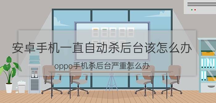 安卓手机一直自动杀后台该怎么办 oppo手机杀后台严重怎么办？